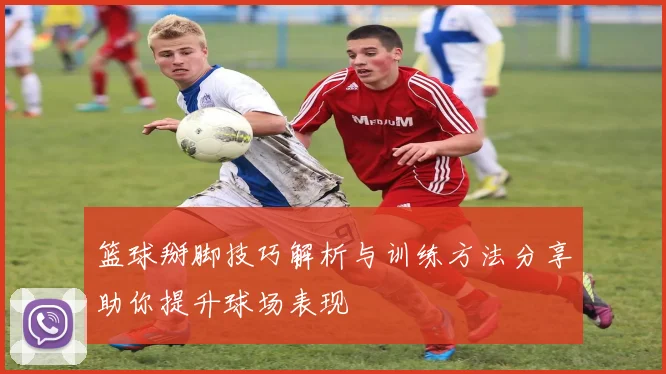 篮球掰脚技巧解析与训练方法分享助你提升球场表现