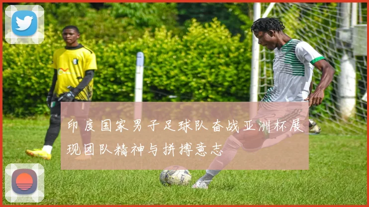 印度国家男子足球队奋战亚洲杯展现团队精神与拼搏意志