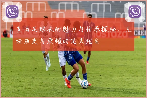 皇马足球衣的魅力与传承探秘，见证历史与荣耀的完美结合