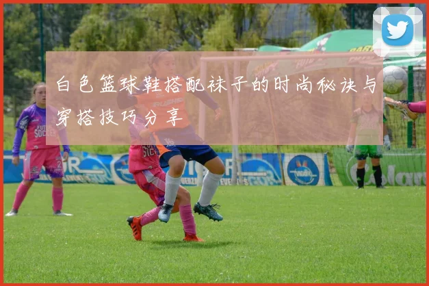 白色篮球鞋搭配袜子的时尚秘诀与穿搭技巧分享