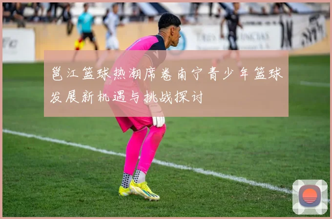 邕江篮球热潮席卷南宁青少年篮球发展新机遇与挑战探讨