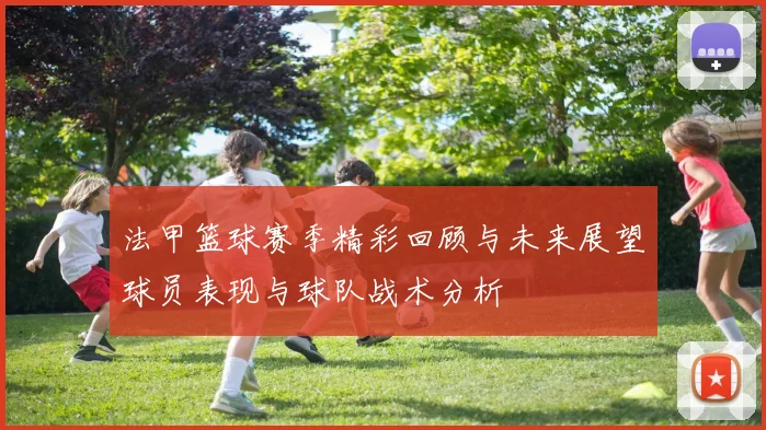 法甲篮球赛季精彩回顾与未来展望球员表现与球队战术分析
