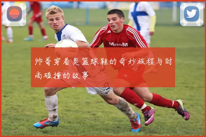 帅哥穿着臭篮球鞋的奇妙旅程与时尚碰撞的故事