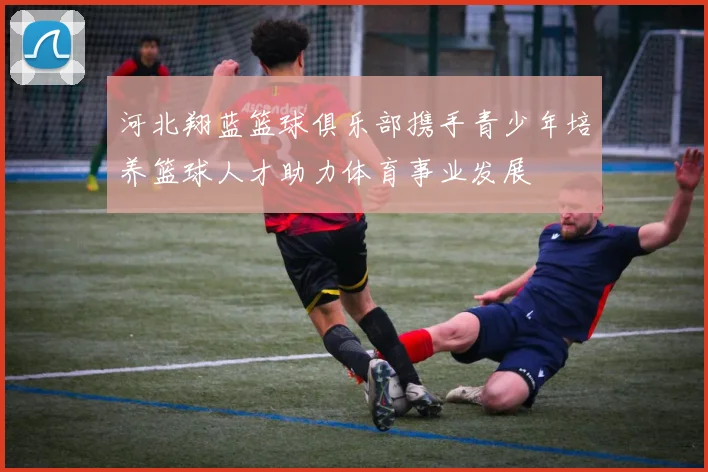 河北翔蓝篮球俱乐部携手青少年培养篮球人才助力体育事业发展