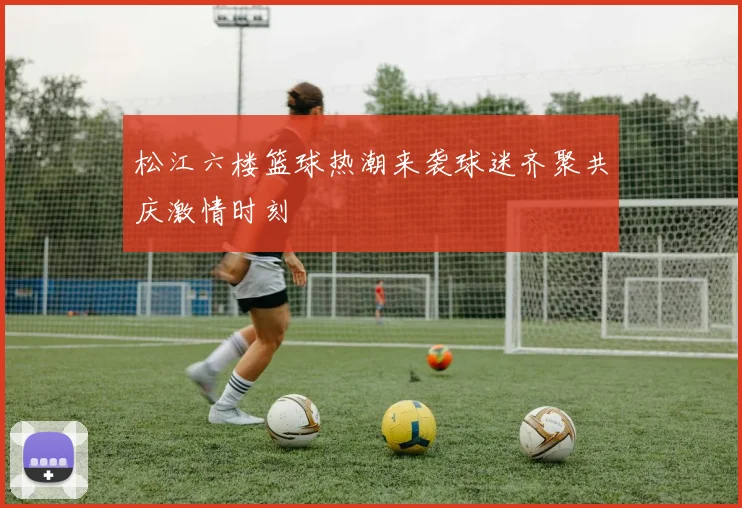 松江六楼篮球热潮来袭球迷齐聚共庆激情时刻