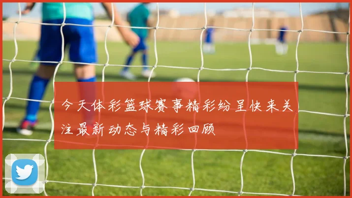 今天体彩篮球赛事精彩纷呈快来关注最新动态与精彩回顾