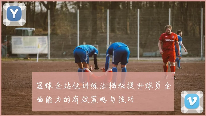 篮球全站位训练法揭秘提升球员全面能力的有效策略与技巧