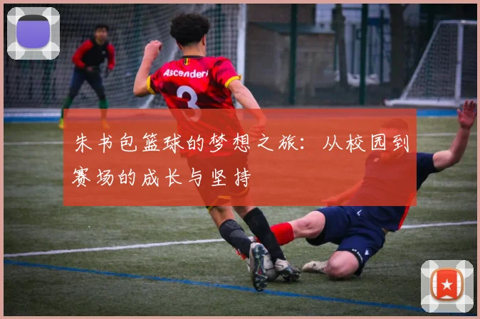 朱书包篮球的梦想之旅：从校园到赛场的成长与坚持